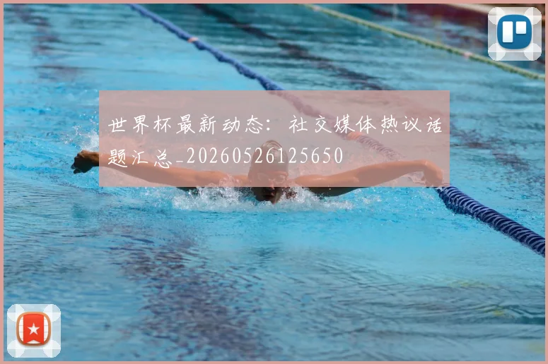 世界杯最新动态：社交媒体热议话题汇总_20260526125650