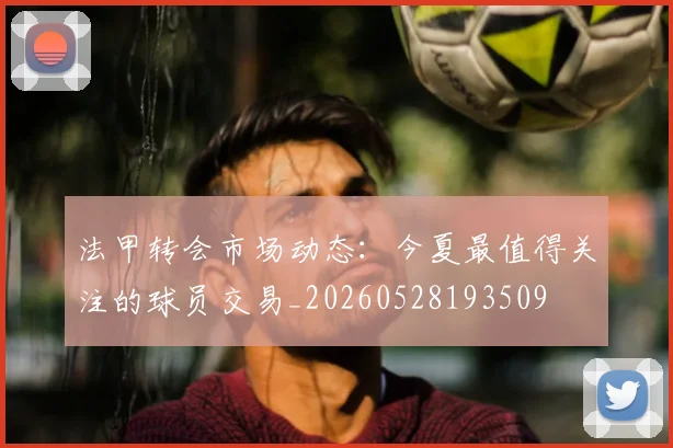 法甲转会市场动态:今夏最值得关注的球员交易_20260528193509