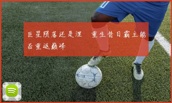 巨星陨落还是涅槃重生昔日霸主能否重返巅峰