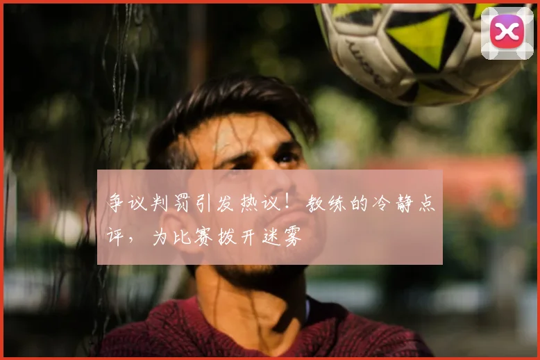 争议判罚引发热议!教练的冷静点评,为比赛拨开迷雾