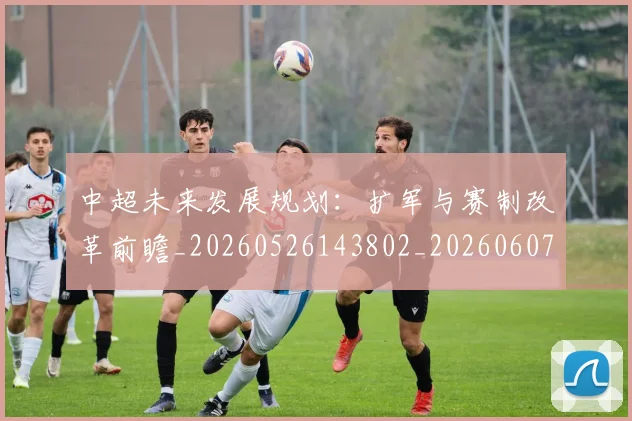 中超未来发展规划：扩军与赛制改革前瞻_20260526143802_20260607160753