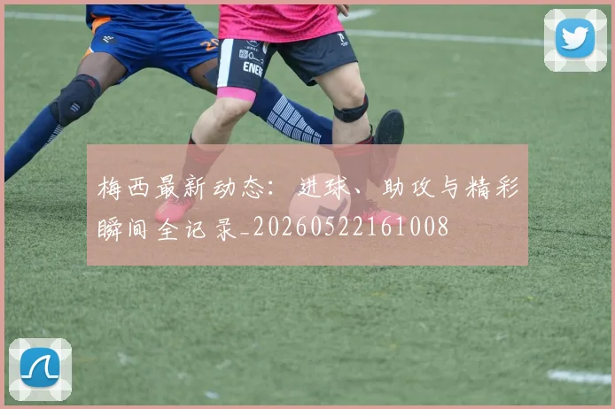 梅西最新动态：进球、助攻与精彩瞬间全记录_20260522161008