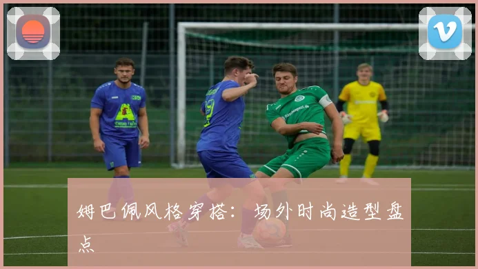 姆巴佩风格穿搭：场外时尚造型盘点