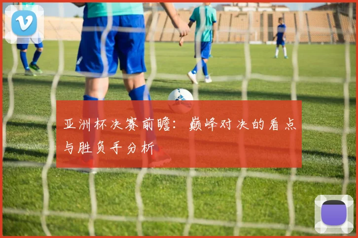 亚洲杯决赛前瞻：巅峰对决的看点与胜负手分析