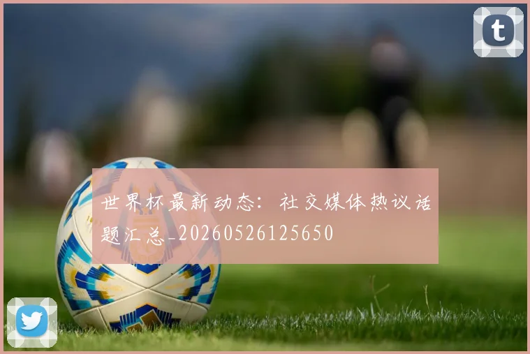 世界杯最新动态:社交媒体热议话题汇总_20260526125650