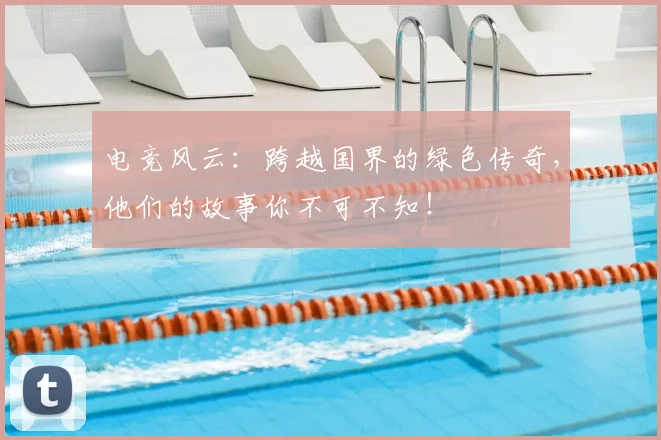 电竞风云：跨越国界的绿色传奇，他们的故事你不可不知！