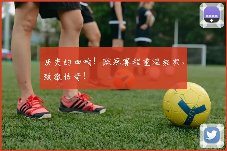 历史的回响!欧冠赛程重温经典,致敬传奇!