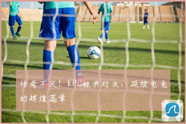 传奇不灭!KPL经典对决,延续电竞的辉煌篇章